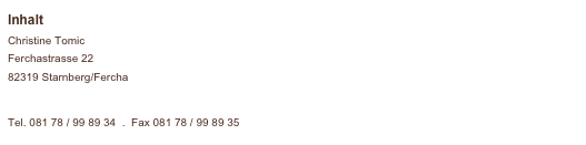 Inhalt
Christine Tomic 
Ferchastrasse 22
82319 Starnberg/Fercha 
post@hundepflege-tomic.de 

Tel. 081 78 / 99 89 34  .  Fax 081 78 / 99 89 35