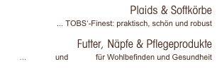 Plaids & Softkörbe
... TOBS‘-Finest: praktisch, schön und robust

Futter, Näpfe & Pflegeprodukte
... PetSilk und Pet-Fit für Wohlbefinden und Gesundheit 